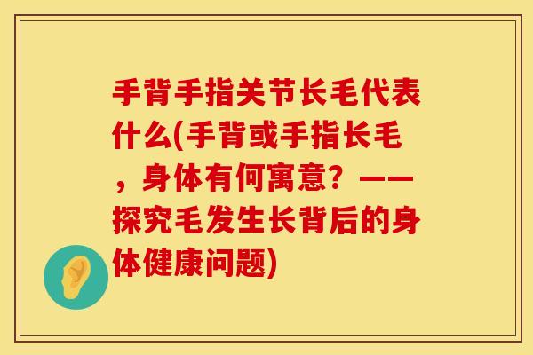 手背手指关节长毛代表什么(手背或手指长毛，身体有何寓意？——探究毛发生长背后的身体健康问题)