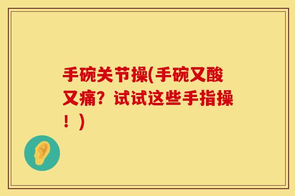 手碗关节操(手碗又酸又痛？试试这些手指操！)