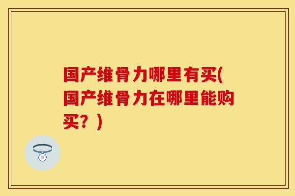 国产维骨力哪里有买(国产维骨力在哪里能购买?) 国产维骨力哪里有买(国产维骨力在哪里能购买?)