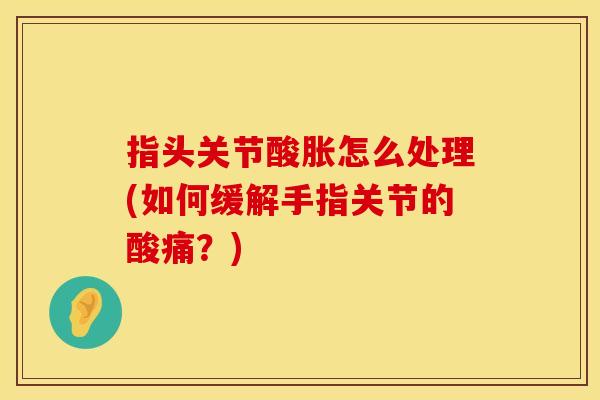 指头关节酸胀怎么处理(如何缓解手指关节的酸痛?) 指头关节酸胀怎么处理(如何缓解手指关节的酸痛?)
