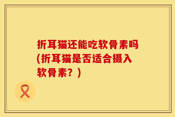 折耳猫还能吃软骨素吗(折耳猫是否适合摄入软骨素?) 折耳猫还能吃软骨素吗(折耳猫是否适合摄入软骨素?)