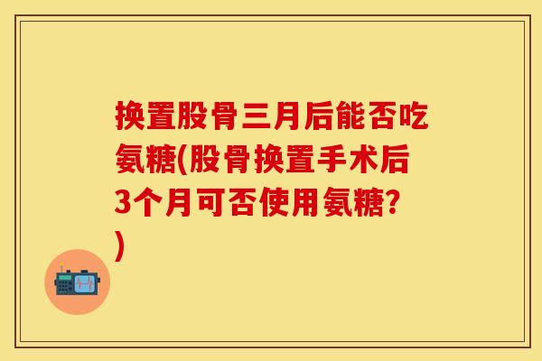 换置股骨三月后能否吃氨糖(股骨换置手术后3个月可否使用氨糖？)