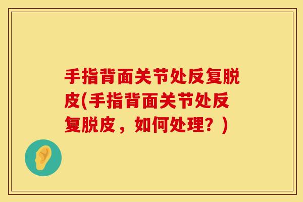 手指背面关节处反复脱皮(手指背面关节处反复脱皮，如何处理？)