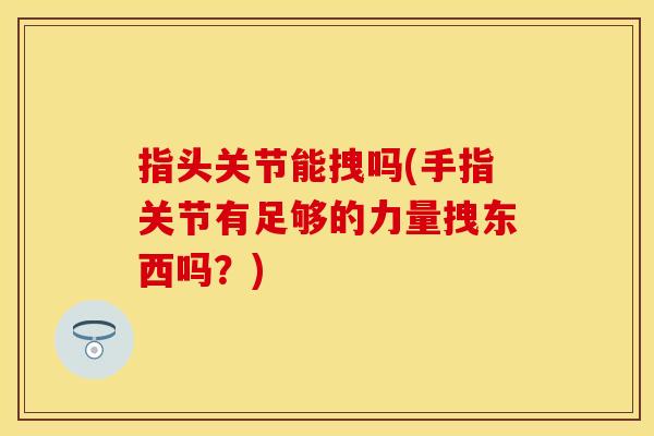 指头关节能拽吗(手指关节有足够的力量拽东西吗？)