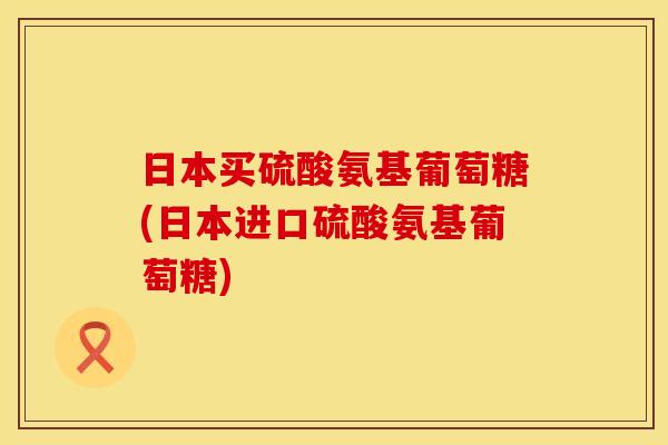 日本买硫酸氨基葡萄糖(日本进口硫酸氨基葡萄糖) 日本买硫酸氨基葡萄糖(日本进口硫酸氨基葡萄糖)