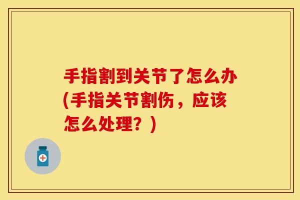 手指割到关节了怎么办(手指关节割伤，应该怎么处理？)