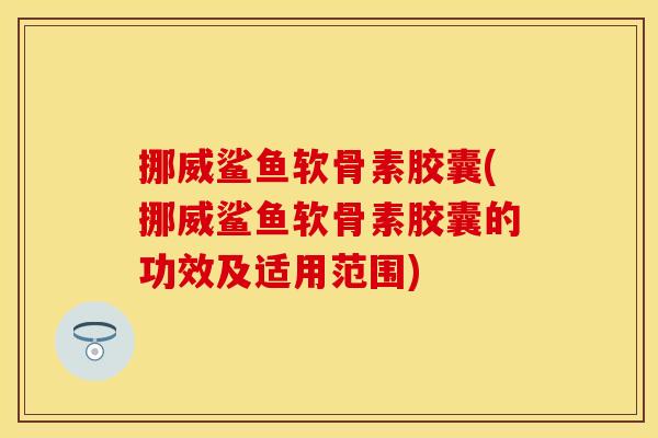 挪威鲨鱼软骨素胶囊(挪威鲨鱼软骨素胶囊的功效及适用范围)