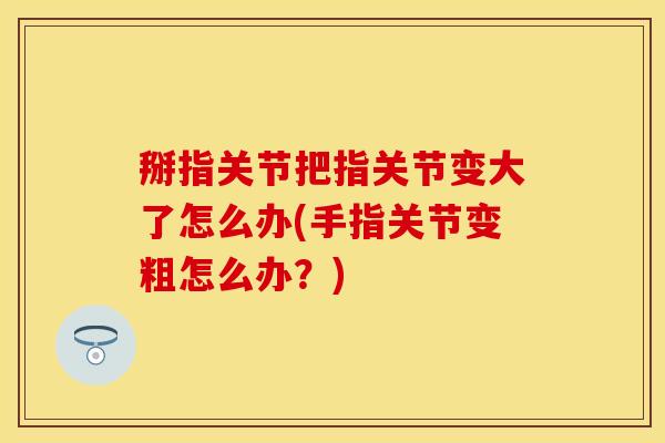 掰指关节把指关节变大了怎么办(手指关节变粗怎么办？)