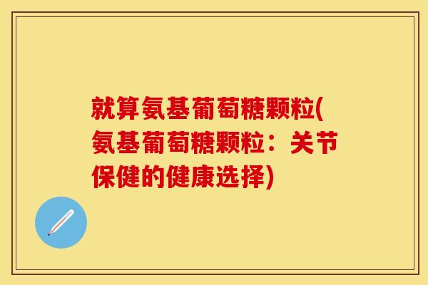 就算氨基葡萄糖颗粒(氨基葡萄糖颗粒:关节保健的健康选择) 就算氨基葡萄糖颗粒(氨基葡萄糖颗粒:关节保健的健康选择)