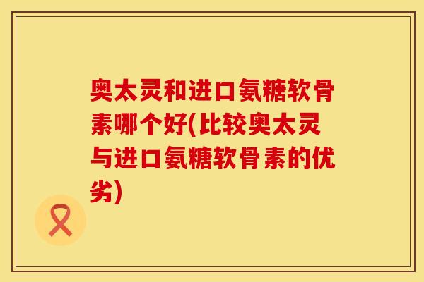 奥太灵和进口氨糖软骨素哪个好(比较奥太灵与进口氨糖软骨素的优劣)