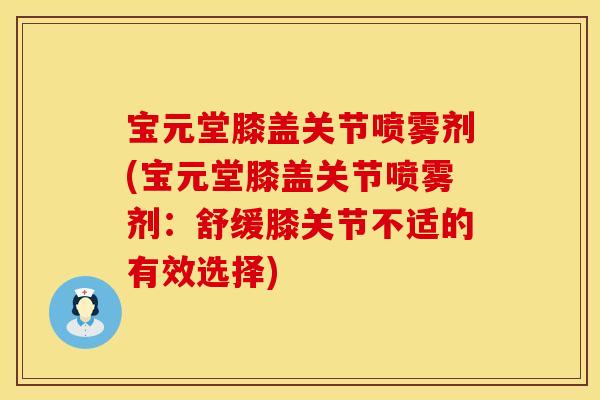 宝元堂膝盖关节喷雾剂(宝元堂膝盖关节喷雾剂：舒缓膝关节不适的有效选择)