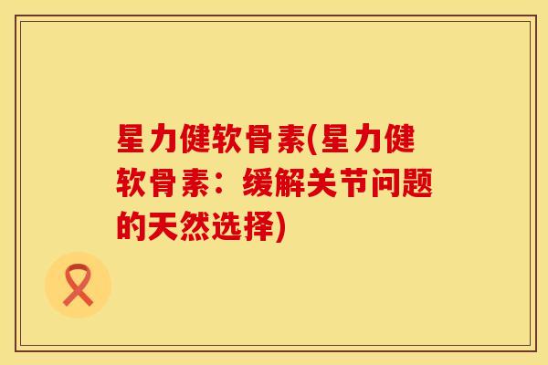 星力健软骨素(星力健软骨素：缓解关节问题的天然选择)