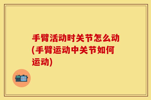 手臂活动时关节怎么动(手臂运动中关节如何运动)