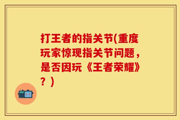 打王者的指关节(重度玩家惊现指关节问题，是否因玩《王者荣耀》？)