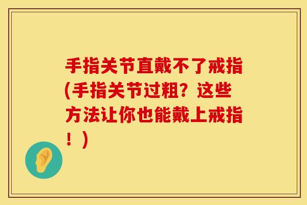 手指关节直戴不了戒指(手指关节过粗？这些方法让你也能戴上戒指！)