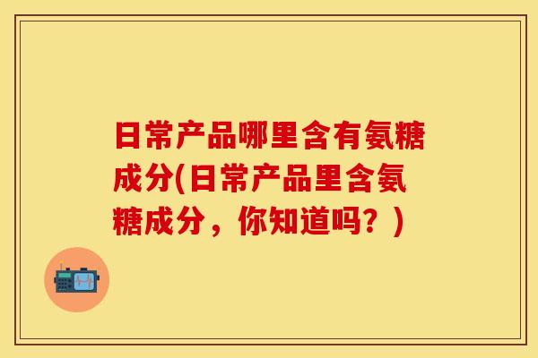 日常产品哪里含有氨糖成分(日常产品里含氨糖成分，你知道吗？)