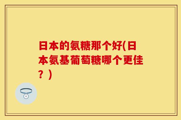 日本的氨糖那个好(日本氨基葡萄糖哪个更佳？)