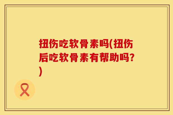 扭伤吃软骨素吗(扭伤后吃软骨素有帮助吗？)