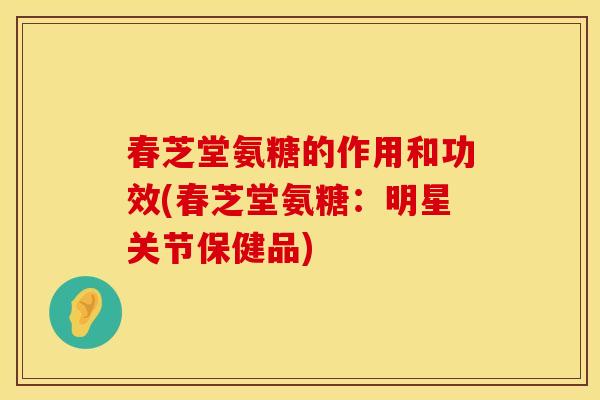 春芝堂氨糖的作用和功效(春芝堂氨糖：明星关节保健品)