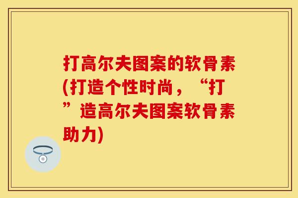 打高尔夫图案的软骨素(打造个性时尚，“打”造高尔夫图案软骨素助力)