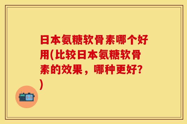 日本氨糖软骨素哪个好用(比较日本氨糖软骨素的效果，哪种更好？)