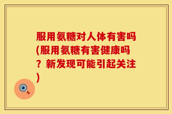 服用氨糖对人体有害吗(服用氨糖有害健康吗？新发现可能引起关注)