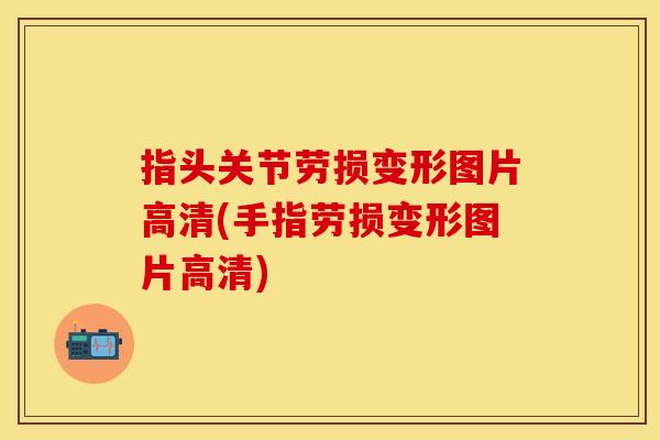指头关节劳损变形图片高清(手指劳损变形图片高清)