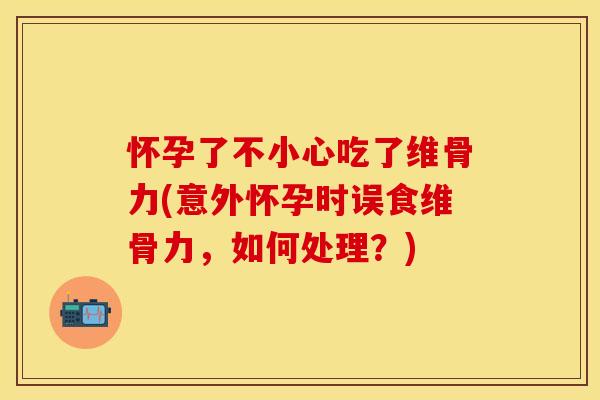 怀孕了不小心吃了维骨力(意外怀孕时误食维骨力，如何处理？)