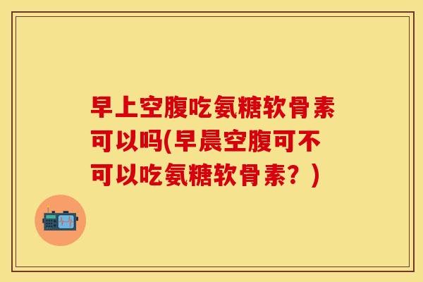 早上空腹吃氨糖软骨素可以吗(早晨空腹可不可以吃氨糖软骨素？)