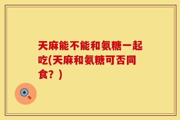 天麻能不能和氨糖一起吃(天麻和氨糖可否同食？)