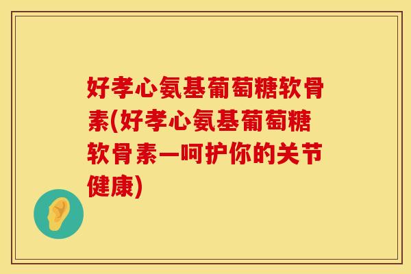 好孝心氨基葡萄糖软骨素(好孝心氨基葡萄糖软骨素—呵护你的关节健康)