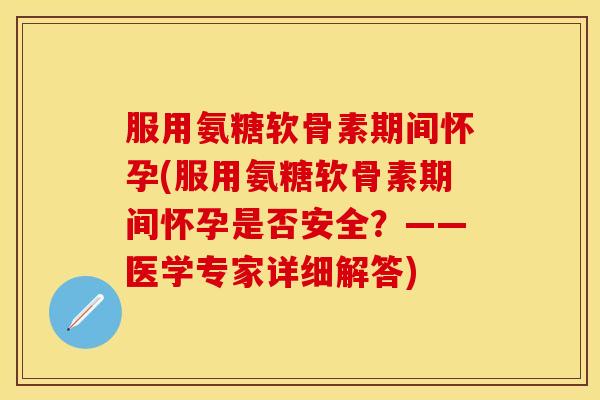 服用氨糖软骨素期间怀孕(服用氨糖软骨素期间怀孕是否安全？——医学专家详细解答)