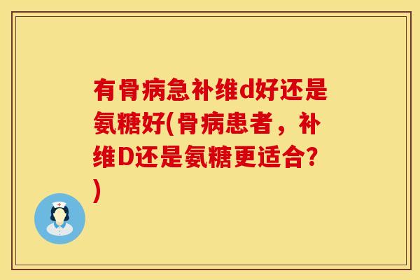 有骨病急补维d好还是氨糖好(骨病患者，补维D还是氨糖更适合？)
