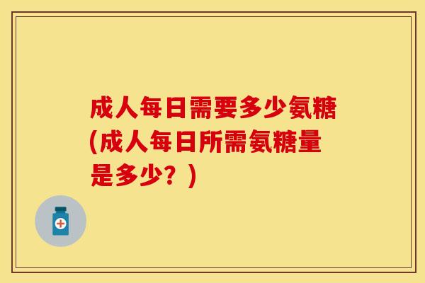 成人每日需要多少氨糖(成人每日所需氨糖量是多少？)