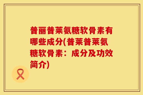 普丽普莱氨糖软骨素有哪些成分(普莱普莱氨糖软骨素：成分及功效简介)