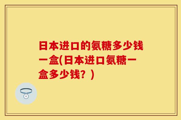 日本进口的氨糖多少钱一盒(日本进口氨糖一盒多少钱？)