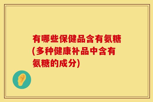 有哪些保健品含有氨糖(多种健康补品中含有氨糖的成分)