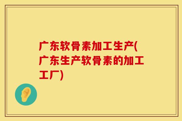 广东软骨素加工生产(广东生产软骨素的加工工厂)