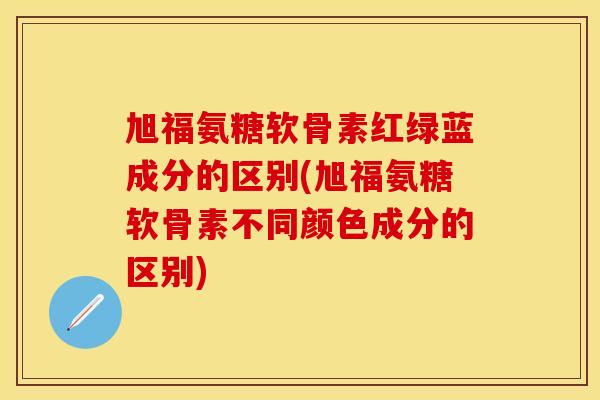 旭福氨糖软骨素红绿蓝成分的区别(旭福氨糖软骨素不同颜色成分的区别)