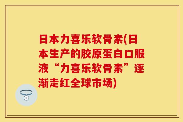 日本力喜乐软骨素(日本生产的胶原蛋白口服液“力喜乐软骨素”逐渐走红全球市场)