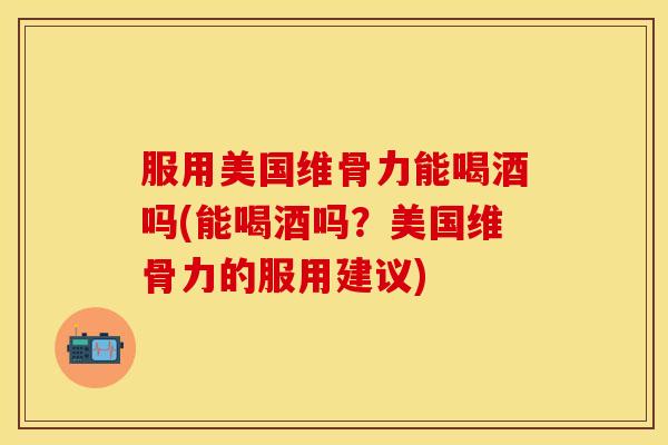 服用美国维骨力能喝酒吗(能喝酒吗？美国维骨力的服用建议)