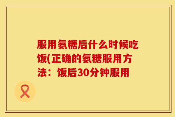 服用氨糖后什么时候吃饭(正确的氨糖服用方法：饭后30分钟服用