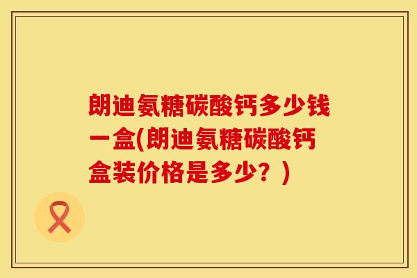 朗迪氨糖碳酸钙多少钱一盒(朗迪氨糖碳酸钙盒装价格是多少？)