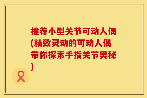 推荐小型关节可动人偶(精致灵动的可动人偶带你探索手指关节奥秘)