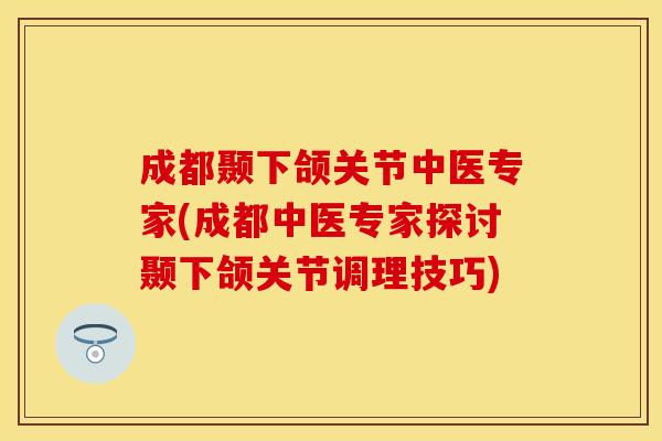 成都颞下颌关节中医专家(成都中医专家探讨颞下颌关节调理技巧)