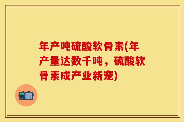 年产吨硫酸软骨素(年产量达数千吨，硫酸软骨素成产业新宠)