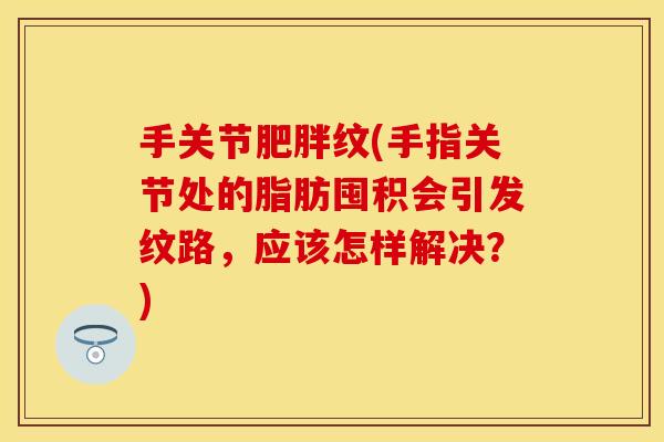 手关节肥胖纹(手指关节处的脂肪囤积会引发纹路，应该怎样解决？)