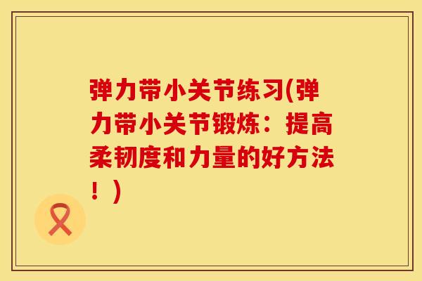 弹力带小关节练习(弹力带小关节锻炼：提高柔韧度和力量的好方法！)