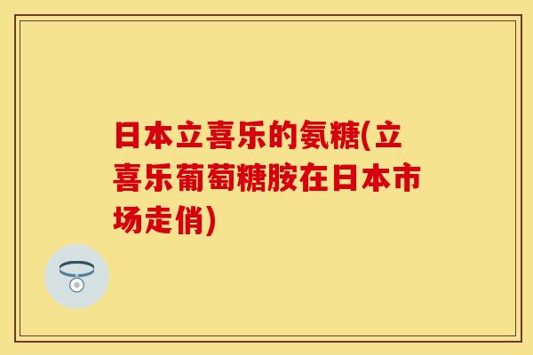 日本立喜乐的氨糖(立喜乐葡萄糖胺在日本市场走俏)