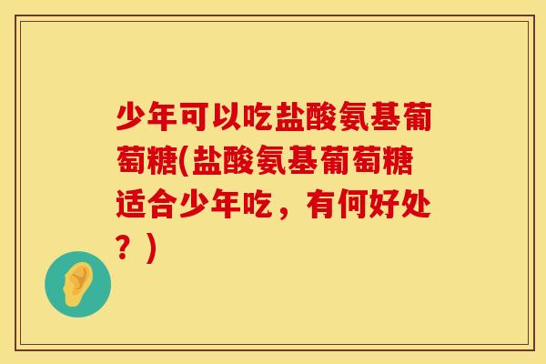 少年可以吃盐酸氨基葡萄糖(盐酸氨基葡萄糖适合少年吃,有何好处?) 少年可以吃盐酸氨基葡萄糖(盐酸氨基葡萄糖适合少年吃,有何好处?)